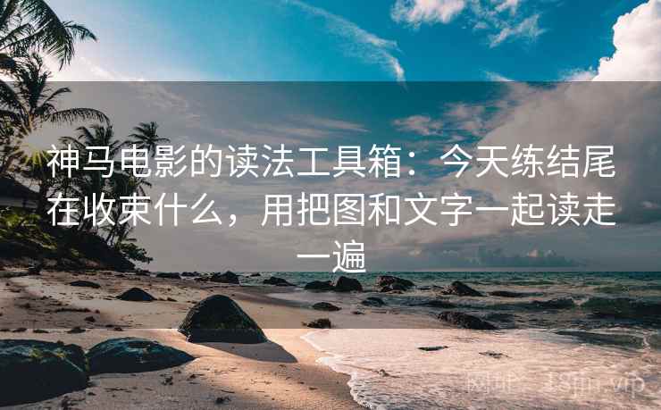 神马电影的读法工具箱：今天练结尾在收束什么，用把图和文字一起读走一遍