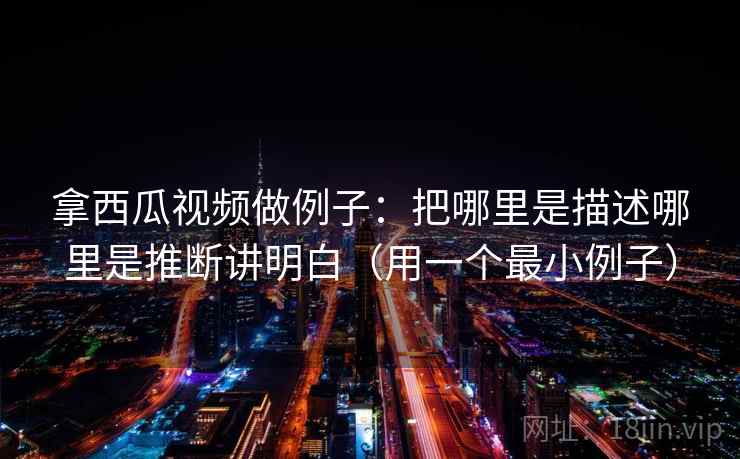 拿西瓜视频做例子：把哪里是描述哪里是推断讲明白（用一个最小例子）