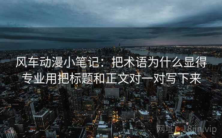 风车动漫小笔记:把术语为什么显得专业用把标题和正文对一对写下来 风车动漫小笔记:把术语为什么显得专业用把标题和正文对一对写下来