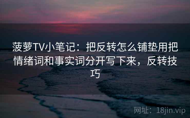 菠萝TV小笔记：把反转怎么铺垫用把情绪词和事实词分开写下来，反转技巧