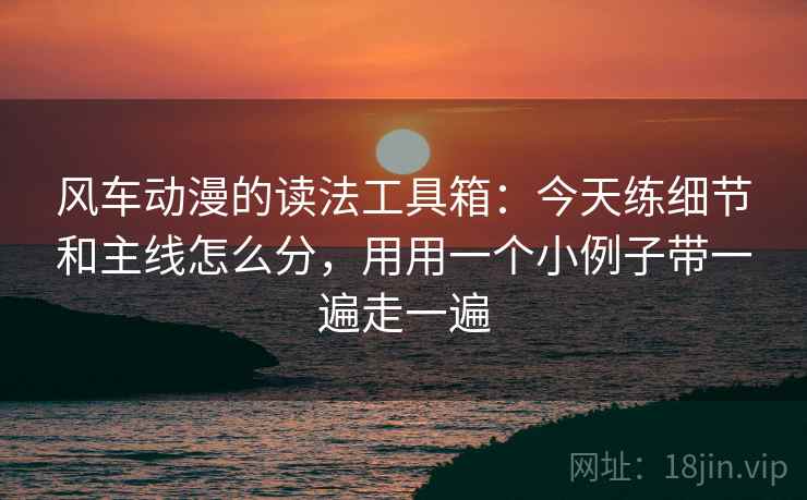 风车动漫的读法工具箱：今天练细节和主线怎么分，用用一个小例子带一遍走一遍