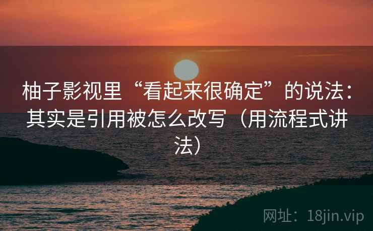 柚子影视里“看起来很确定”的说法：其实是引用被怎么改写（用流程式讲法）