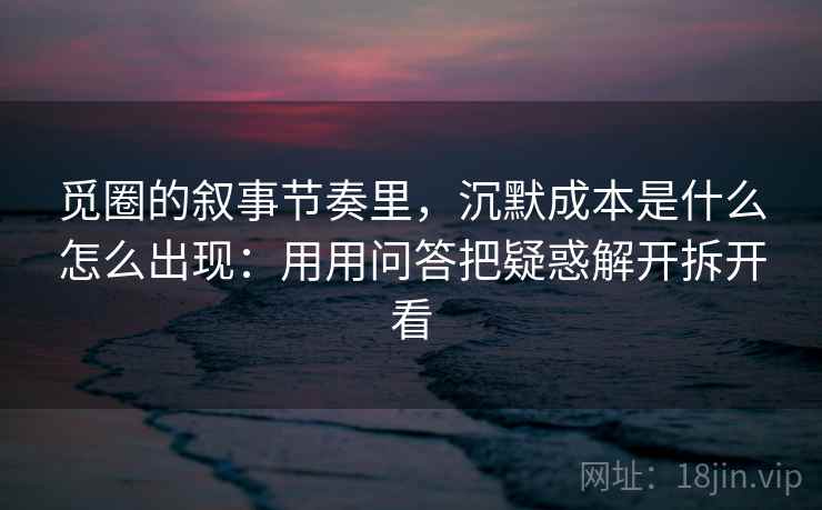 觅圈的叙事节奏里，沉默成本是什么怎么出现：用用问答把疑惑解开拆开看